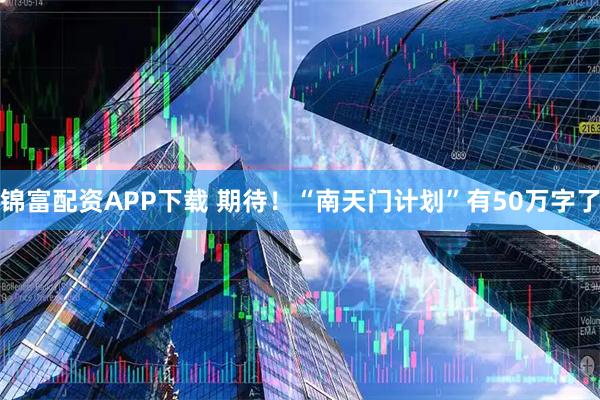 锦富配资APP下载 期待！“南天门计划”有50万字了