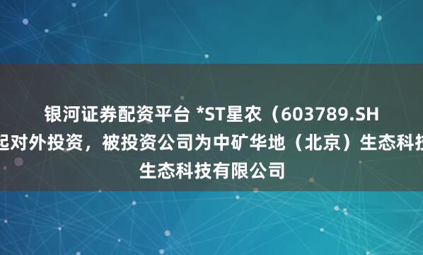 银河证券配资平台 *ST星农（603789.SH）新增一起对外投资，被投资公司为中矿华地（北京）生态科技有限公司