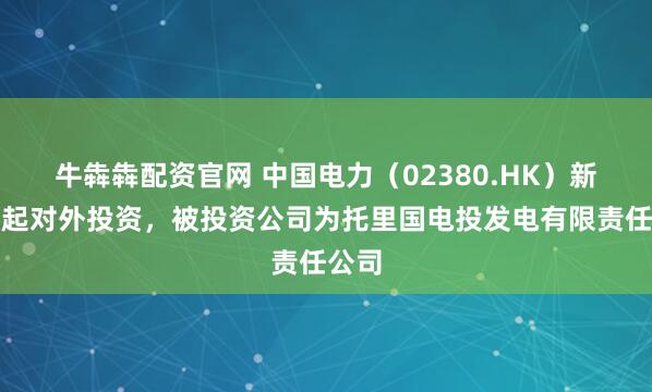 牛犇犇配资官网 中国电力（02380.HK）新增一起对外投资，被投资公司为托里国电投发电有限责任公司