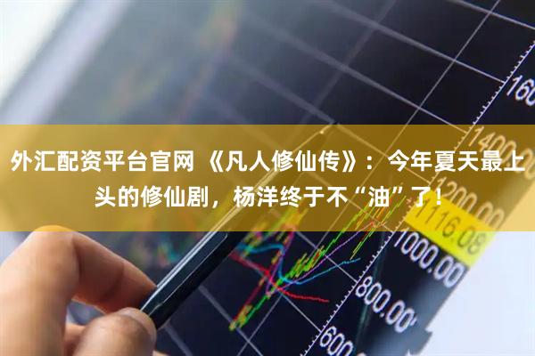 外汇配资平台官网 《凡人修仙传》：今年夏天最上头的修仙剧，杨洋终于不“油”了！