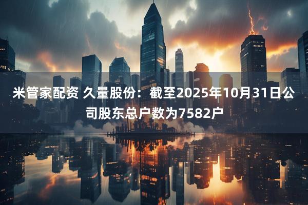 米管家配资 久量股份：截至2025年10月31日公司股东总户数为7582户