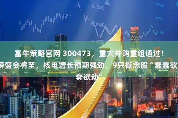 富牛策略官网 300473，重大并购重组通过！重磅盛会将至，核电增长预期强劲，9只概念股“蠢蠢欲动”