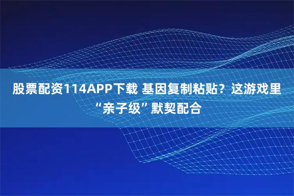 股票配资114APP下载 基因复制粘贴？这游戏里“亲子级”默契配合