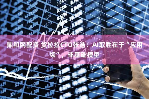 鼎和网配资 货拉拉CTO张浩：AI取胜在于“应用场”，非基础模型
