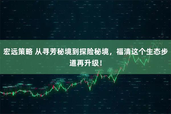 宏远策略 从寻芳秘境到探险秘境，福清这个生态步道再升级！