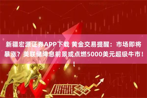 新疆宏源证券APP下载 黄金交易提醒：市场即将暴涨？美联储降息前景或点燃5000美元超级牛市！
