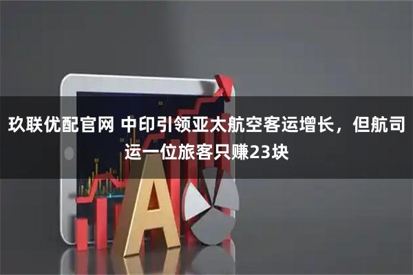 玖联优配官网 中印引领亚太航空客运增长，但航司运一位旅客只赚23块