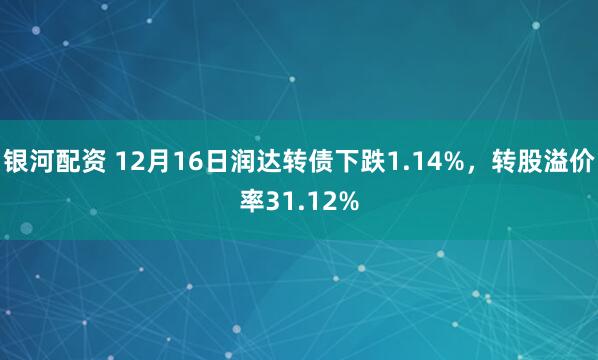银河配资 12月16日润达转债下跌1.14%，转股溢价率31.12%