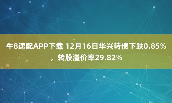 牛8速配APP下载 12月16日华兴转债下跌0.85%，转股溢价率29.82%