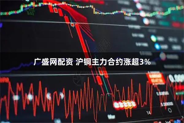 广盛网配资 沪铜主力合约涨超3%