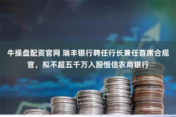 牛操盘配资官网 瑞丰银行聘任行长兼任首席合规官，拟不超五千万入股恒信农商银行