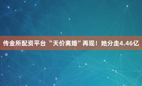 传金所配资平台 “天价离婚”再现!她分走4.46亿