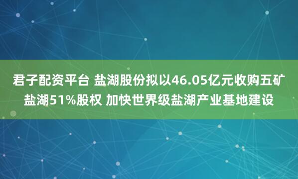 君子配资平台 盐湖股份拟以46.05亿元收购五矿盐湖51%股权 加快世界级盐湖产业基地建设