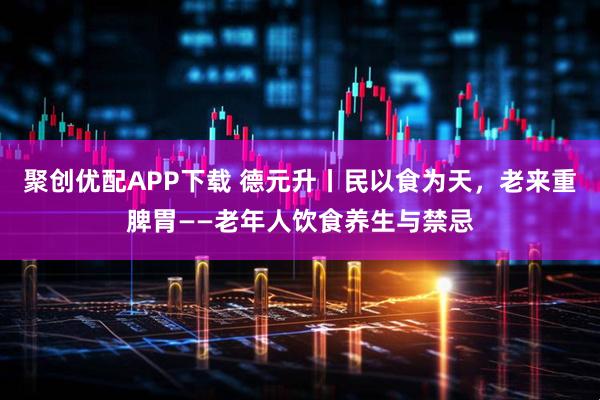 聚创优配APP下载 德元升丨民以食为天，老来重脾胃——老年人饮食养生与禁忌