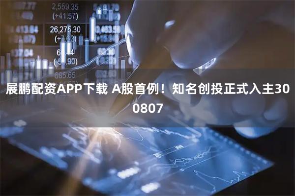 展鹏配资APP下载 A股首例！知名创投正式入主300807