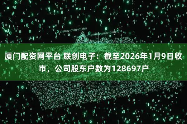 厦门配资网平台 联创电子：截至2026年1月9日收市，公司股东户数为128697户