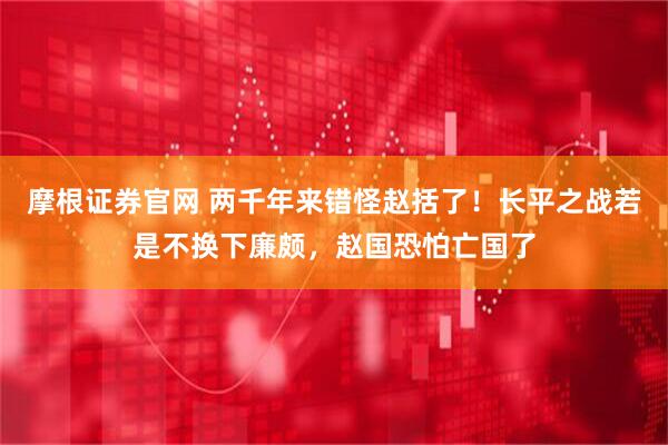 摩根证券官网 两千年来错怪赵括了！长平之战若是不换下廉颇，赵国恐怕亡国了