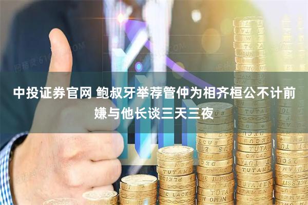 中投证券官网 鲍叔牙举荐管仲为相齐桓公不计前嫌与他长谈三天三夜