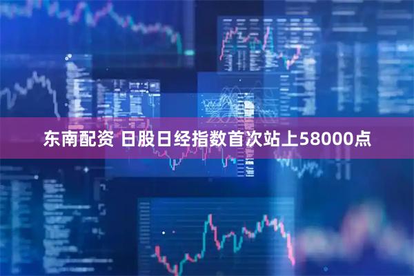 东南配资 日股日经指数首次站上58000点