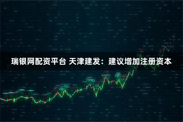 瑞银网配资平台 天津建发：建议增加注册资本