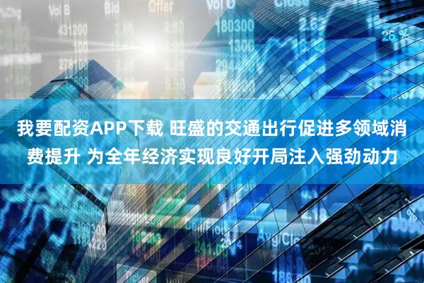 我要配资APP下载 旺盛的交通出行促进多领域消费提升 为全年经济实现良好开局注入强劲动力