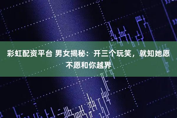 彩虹配资平台 男女揭秘：开三个玩笑，就知她愿不愿和你越界