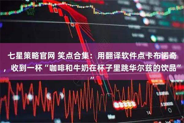 七星策略官网 笑点合集：用翻译软件点卡布诺奇，收到一杯“咖啡和牛奶在杯子里跳华尔兹的饮品”