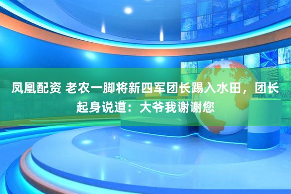 凤凰配资 老农一脚将新四军团长踢入水田，团长起身说道：大爷我谢谢您