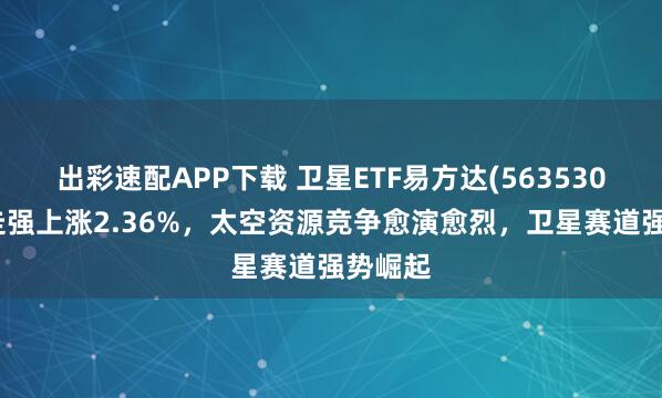 出彩速配APP下载 卫星ETF易方达(563530)盘中走强上涨2.36%，太空资源竞争愈演愈烈，卫星赛道强势崛起