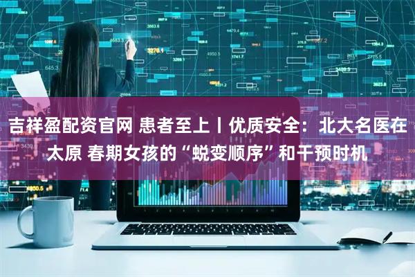 吉祥盈配资官网 患者至上丨优质安全：北大名医在太原 春期女孩的“蜕变顺序”和干预时机