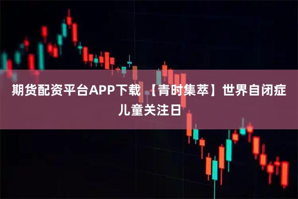 期货配资平台APP下载 【青时集萃】世界自闭症儿童关注日