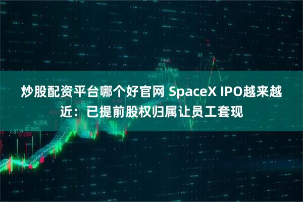 炒股配资平台哪个好官网 SpaceX IPO越来越近：已提前股权归属让员工套现